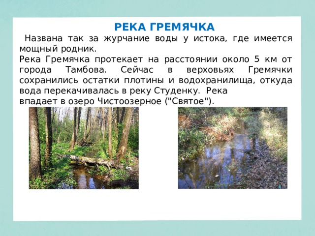 РЕКА ГРЕМЯЧКА  Названа так за журчание воды у истока, где имеется мощный родник. Река Гремячка протекает на расстоянии около 5 км от города Тамбова. Сейчас в верховьях Гремячки сохранились остатки плотины и водохранилища, откуда вода перекачивалась в реку Студенку. Река впадает в озеро Чистоозерное (