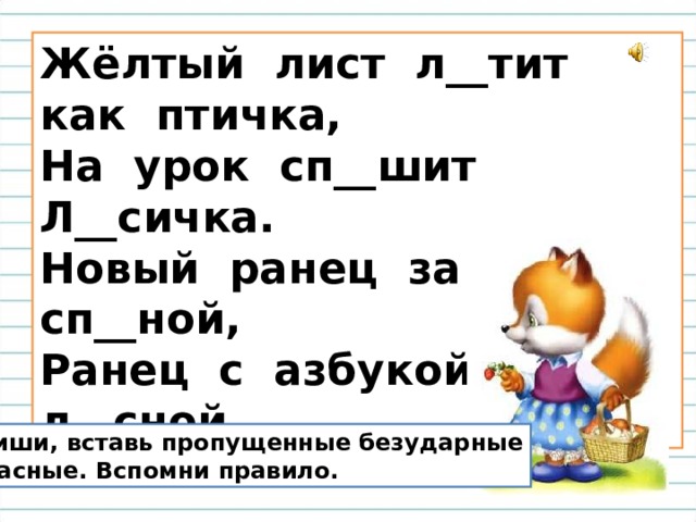 Жёлтый лист л__тит как птичка,  На урок сп__шит Л__сичка.  Новый ранец за сп__ной,  Ранец с азбукой л__сной. Спиши, вставь пропущенные безударные  гласные. Вспомни правило. 