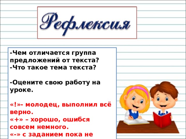 -Чем отличается группа предложений от текста? -Что такое тема текста?  -Оцените свою работу на уроке.  «!»- молодец, выполнил всё верно. «+» – хорошо, ошибся совсем немного. «-» с заданием пока не справился. 