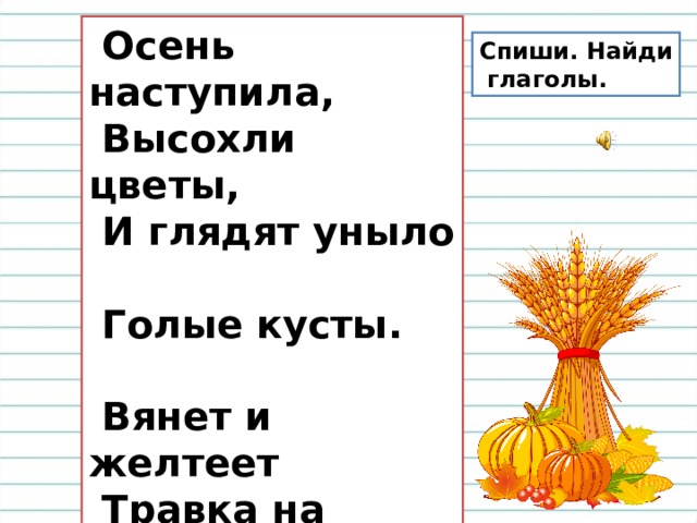  Осень наступила,  Высохли цветы,  И глядят уныло  Голые кусты.   Вянет и желтеет  Травка на лугах,  Только зеленеет  Озимь на полях.   А. Плещеев Спиши. Найди  глаголы. 