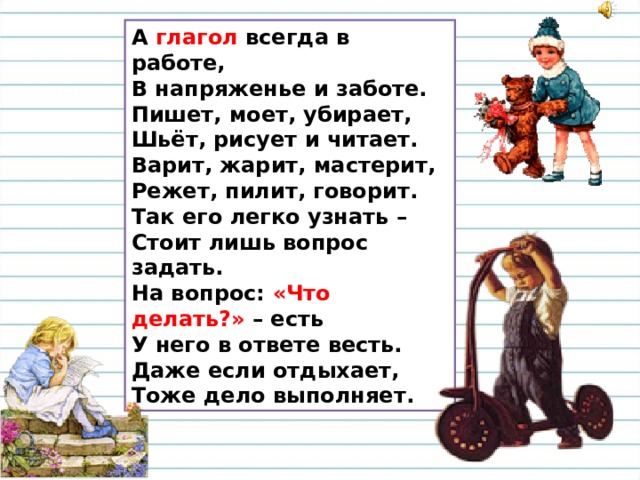 А глагол всегда в работе,  В напряженье и заботе.  Пишет, моет, убирает,  Шьёт, рисует и читает.  Варит, жарит, мастерит,  Режет, пилит, говорит.  Так его легко узнать –  Стоит лишь вопрос задать.  На вопрос: «Что делать?» – есть  У него в ответе весть.  Даже если отдыхает,  Тоже дело выполняет. 