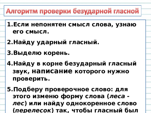 Если непонятен смысл слова, узнаю его смысл. Найду ударный гласный. Выделю корень. Найду в корне безударный гласный звук, написание которого нужно проверить. Подберу проверочное слово: для этого изменю форму слова ( леса - лес ) или найду однокоренное слово ( перелесок ) так, чтобы гласный был под ударением. 