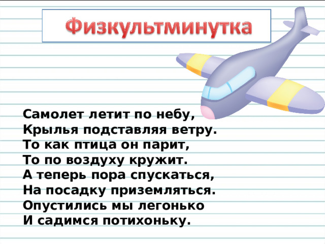 Самолет летит по небу,  Крылья подставляя ветру.  То как птица он парит,  То по воздуху кружит.  А теперь пора спускаться,  На посадку приземляться.  Опустились мы легонько  И садимся потихоньку. 