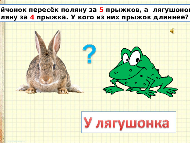 Зайчонок пересёк поляну за 5 прыжков, а лягушонок эту поляну за 4 прыжка. У кого из них прыжок длиннее? 