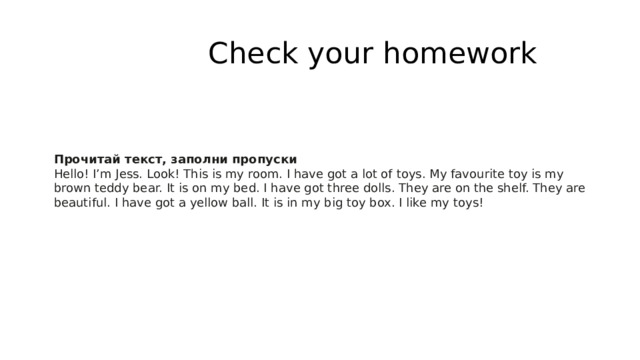  Check your homework Прочитай текст, заполни пропуски Hello! I’m Jess. Look! This is my room. I have got a lot of toys. My favourite toy is my brown teddy bear. It is on my bed. I have got three dolls. They are on the shelf. They are beautiful. I have got a yellow ball. It is in my big toy box. I like my toys! 