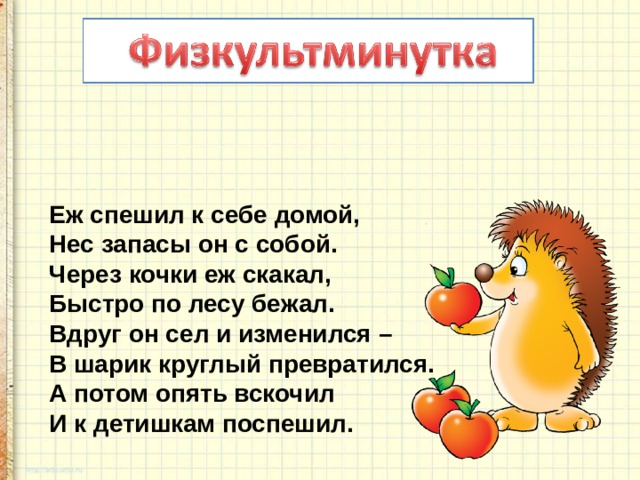 Еж спешил к себе домой,  Нес запасы он с собой.  Через кочки еж скакал,  Быстро по лесу бежал.  Вдруг он сел и изменился –  В шарик круглый превратился.  А потом опять вскочил  И к детишкам поспешил. 
