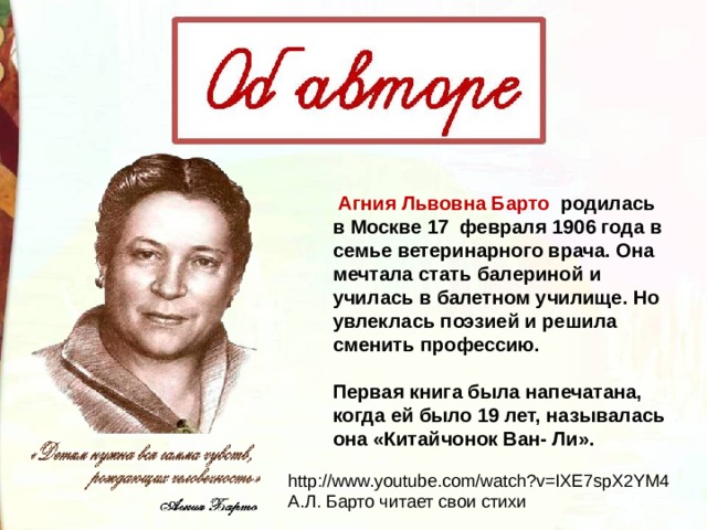   Агния Львовна Барто родилась в Москве 17  февраля 1906 года в семье ветеринарного врача. Она мечтала стать балериной и училась в балетном училище. Но увлеклась поэзией и решила сменить профессию.   Первая книга была напечатана, когда ей было 19 лет, называлась она «Китайчонок Ван- Ли». http://www.youtube.com/watch?v=IXE7spX2YM4 А.Л. Барто читает свои стихи 