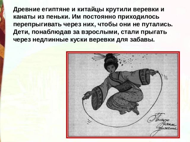 Древние египтяне и китайцы крутили веревки и канаты из пеньки. Им постоянно приходилось перепрыгивать через них, чтобы они не путались. Дети, понаблюдав за взрослыми, стали прыгать через недлинные куски веревки для забавы.  
