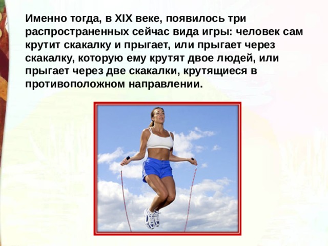 Именно тогда, в XIX веке, появилось три распространенных сейчас вида игры: человек сам крутит скакалку и прыгает, или прыгает через скакалку, которую ему крутят двое людей, или прыгает через две скакалки, крутящиеся в противоположном направлении. 
