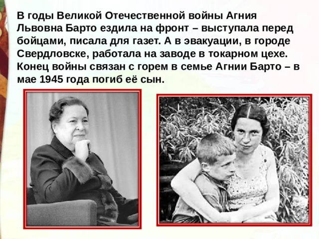 В годы Великой Отечественной войны Агния Львовна Барто ездила на фронт – выступала перед бойцами, писала для газет. А в эвакуации, в городе Свердловске, работала на заводе в токарном цехе. Конец войны связан с горем в семье Агнии Барто – в мае 1945 года погиб её сын. 