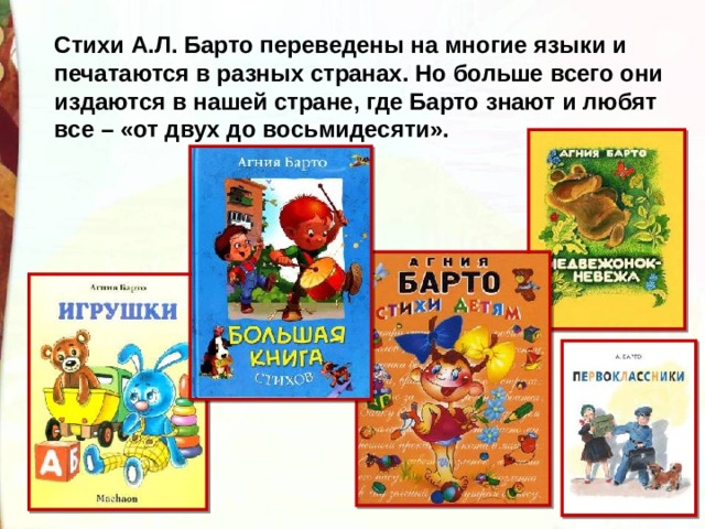 Стихи А.Л. Барто переведены на многие языки и печатаются в разных странах. Но больше всего они издаются в нашей стране, где Барто знают и любят все – «от двух до восьмидесяти». 