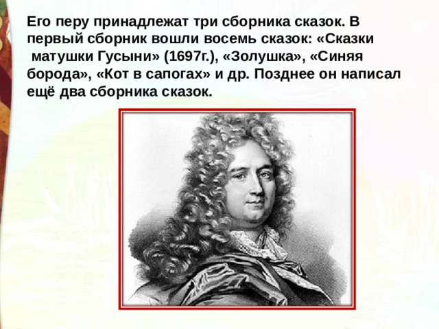 Его перу принадлежат три сборника сказок. В первый сборник вошли восемь сказок: «Сказки  матушки Гусыни» (1697г.), «Золушка», «Синяя борода», «Кот в сапогах» и др. Позднее он написал ещё два сборника сказок. 