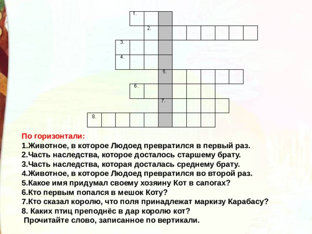 По горизонтали: 1.Животное, в которое Людоед превратился в первый раз. 2.Часть наследства, которое досталось старшему брату. 3.Часть наследства, которая досталась среднему брату. 4.Животное, в которое Людоед превратился во второй раз. 5.Какое имя придумал своему хозяину Кот в сапогах? 6.Кто первым попался в мешок Коту? 7.Кто сказал королю, что поля принадлежат маркизу Карабасу? 8. Каких птиц преподнёс в дар королю кот?  Прочитайте слово, записанное по вертикали. 