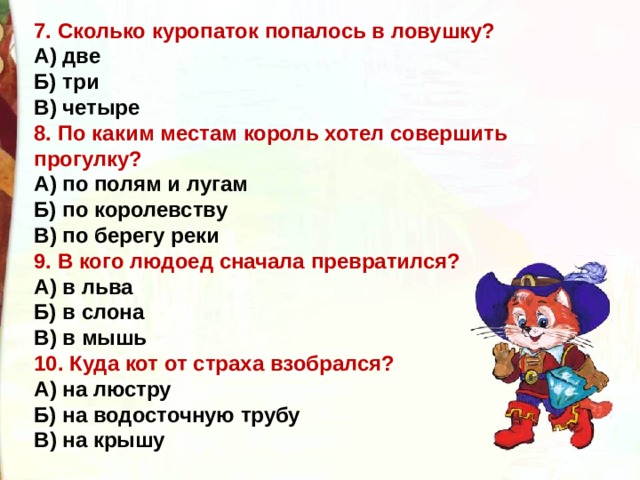 7. Сколько куропаток попалось в ловушку? А) две Б) три В) четыре 8. По каким местам король хотел совершить прогулку? А) по полям и лугам Б) по королевству В) по берегу реки 9. В кого людоед сначала превратился? А) в льва Б) в слона В) в мышь 10. Куда кот от страха взобрался? А) на люстру Б) на водосточную трубу В) на крышу 