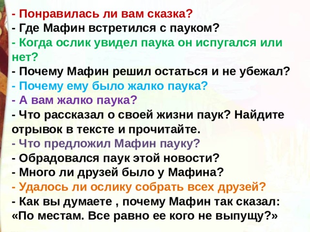 - Понравилась ли вам сказка?  - Где Мафин встретился с пауком?  - Когда ослик увидел паука он испугался или нет?  - Почему Мафин решил остаться и не убежал?  - Почему ему было жалко паука?  - А вам жалко паука?  - Что рассказал о своей жизни паук? Найдите отрывок в тексте и прочитайте.  - Что предложил Мафин пауку?  - Обрадовался паук этой новости?  - Много ли друзей было у Мафина?  - Удалось ли ослику собрать всех друзей?  - Как вы думаете , почему Мафин так сказал: «По местам. Все равно ее кого не выпущу?» 