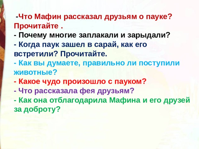   - Что Мафин рассказал друзьям о пауке? Прочитайте .  - Почему многие заплакали и зарыдали?  - Когда паук зашел в сарай, как его встретили? Прочитайте.  - Как вы думаете, правильно ли поступили животные?  - Какое чудо произошло с пауком?  - Что рассказала фея друзьям?  - Как она отблагодарила Мафина и его друзей за доброту? 