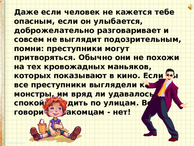 Даже если человек не кажется тебе опасным, если он улыбается, доброжелательно разговаривает и совсем не выглядит подозрительным, помни: преступники могут притворяться. Обычно они не похожи на тех кровожадных маньяков, которых показывают в кино. Если бы все преступники выглядели как монстры, им вряд ли удавалось бы спокойно ходить по улицам. Всегда говори незнакомцам - нет! 