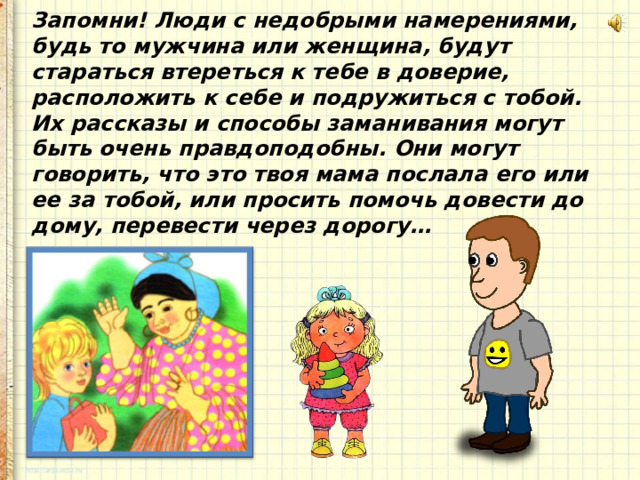 Запомни! Люди с недобрыми намерениями, будь то мужчина или женщина, будут стараться втереться к тебе в доверие, расположить к себе и подружиться с тобой. Их рассказы и способы заманивания могут быть очень правдоподобны. Они могут говорить, что это твоя мама послала его или ее за тобой, или просить помочь довести до дому, перевести через дорогу… 