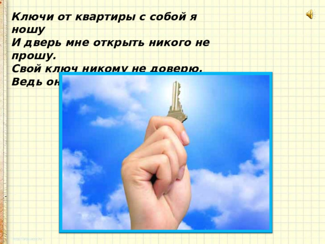 Ключи от квартиры с собой я ношу  И дверь мне открыть никого не прошу.  Свой ключ никому не доверю,  Ведь он стережет мои двери!   
