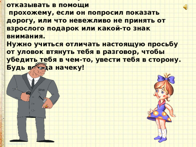 Конечно, в школе учат, что нельзя отказывать в помощи  прохожему, если он попросил показать дорогу, или что невежливо не принять от взрослого подарок или какой-то знак внимания. Нужно учиться отличать настоящую просьбу от уловок втянуть тебя в разговор, чтобы убедить тебя в чем-то, увести тебя в сторону. Будь всегда начеку! 