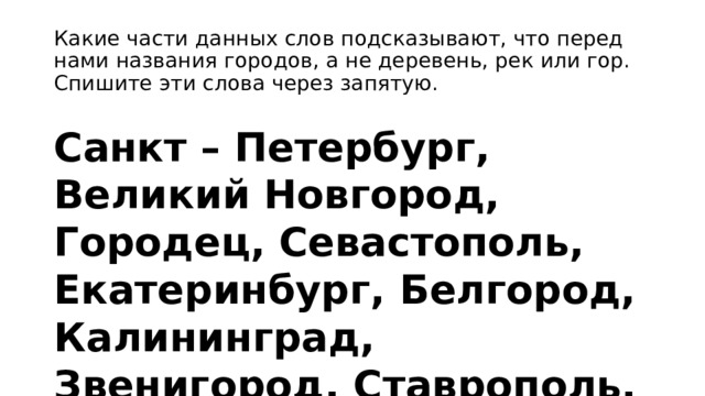 Какие части данных слов подсказывают, что перед нами названия городов, а не деревень, рек или гор. Спишите эти слова через запятую. Санкт – Петербург, Великий Новгород, Городец, Севастополь, Екатеринбург, Белгород, Калининград, Звенигород, Ставрополь, Городище. 