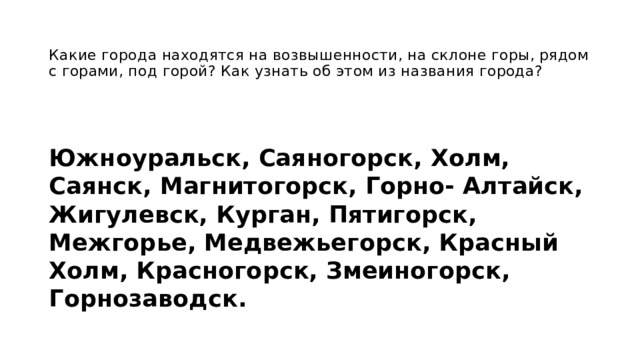  Какие города находятся на возвышенности, на склоне горы, рядом с горами, под горой? Как узнать об этом из названия города? Южноуральск, Саяногорск, Холм, Саянск, Магнитогорск, Горно- Алтайск, Жигулевск, Курган, Пятигорск, Межгорье, Медвежьегорск, Красный Холм, Красногорск, Змеиногорск, Горнозаводск. 