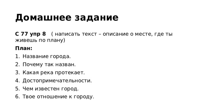 Домашнее задание С 77 упр 8 ( написать текст – описание о месте, где ты живешь по плану) План: Название города. Почему так назван. Какая река протекает. Достопримечательности. Чем известен город. Твое отношение к городу. 