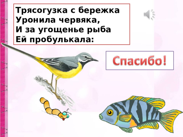 Трясогузка с бережка  Уронила червяка,  И за угощенье рыба  Ей пробулькала: 