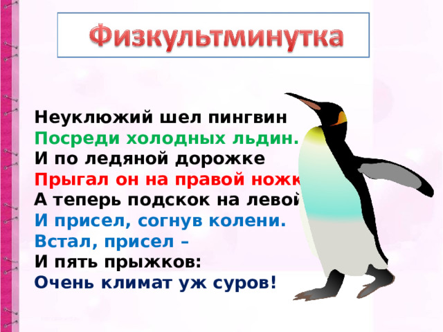 Неуклюжий шел пингвин  Посреди холодных льдин.  И по ледяной дорожке  Прыгал он на правой ножке.  А теперь подскок на левой –  И присел, согнув колени.  Встал, присел –  И пять прыжков:  Очень климат уж суров! 