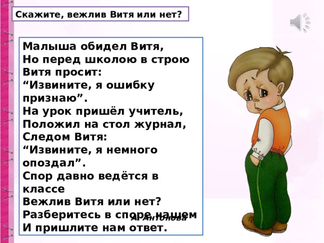 Скажите, вежлив Витя или нет? Малыша обидел Витя,  Но перед школою в строю  Витя просит:  “Извините, я ошибку признаю”.  На урок пришёл учитель,  Положил на стол журнал,  Следом Витя:  “Извините, я немного опоздал”.  Спор давно ведётся в классе  Вежлив Витя или нет?  Разберитесь в споре нашем  И пришлите нам ответ.  А. Антонова   