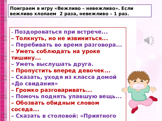 Поиграем в игру «Вежливо – невежливо». Если вежливо хлопаем 2 раза, невежливо – 1 раз. – Поздороваться при встрече...  – Толкнуть, но не извиниться...  – Перебивать во время разговора...  – Уметь соблюдать на уроке тишину...  – Уметь выслушать друга.  – Пропустить вперед девочек...  – Сказать, уходя из класса домой «До свидания»  – Громко разговаривать...  – Помочь поднять упавшую вещь...  – Обозвать обидным словом соседа...  – Сказать в столовой: «Приятного аппетита». 