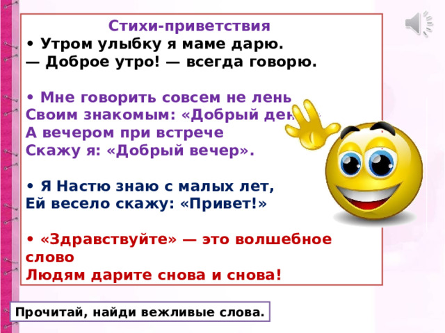  Стихи-приветствия  • Утром улыбку я маме дарю.  — Доброе утро! — всегда говорю.  • Мне говорить совсем не лень  Своим знакомым: «Добрый день!»  А вечером при встрече  Скажу я: «Добрый вечер».  • Я Настю знаю с малых лет,  Ей весело скажу: «Привет!»  • «Здравствуйте» — это волшебное слово  Людям дарите снова и снова! Прочитай, найди вежливые слова. 