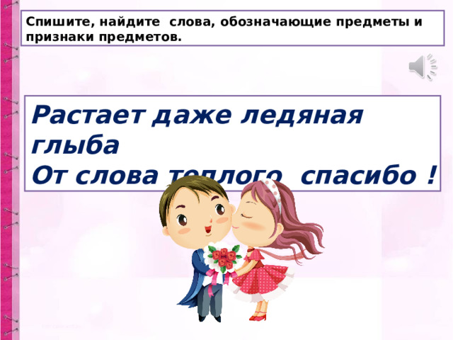 Спишите, найдите слова, обозначающие предметы и признаки предметов. Растает даже ледяная глыба  От слова теплого спасибо ! 