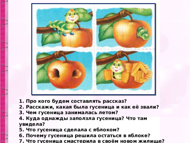 1. Про кого будем составлять рассказ?  2. Расскажи, какая была гусеница и как её звали?  3. Чем гусеница занималась летом?  4. Куда однажды заползла гусеница? Что там увидела?  5. Что гусеница сделала с яблоком?  6. Почему гусеница решила остаться в яблоке?  7. Что гусеница смастерила в своём новом жилище? 