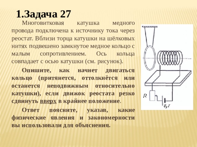 1.Задача 27 Многовитковая катушка медного провода подключена к источнику тока через реостат. Вблизи торца катушки на шёлковых нитях подвешено замкнутое медное кольцо с малым сопротивлением. Ось кольца совпадает с осью катушки (см. рисунок). Опишите, как начнет двигаться кольцо (притянется, оттолкнётся или останется неподвижным относительно катушки), если движок реостата резко сдвинуть вверх в крайнее положение . Ответ поясните, указав, какие физические явления и закономерности вы использовали для объяснения. 