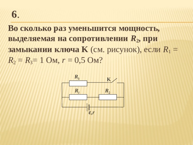 6 . Во сколько раз уменьшится мощность, выделяемая на сопротивлении R 2 , при замыкании ключа K (см. рисунок), если R 1 = R 2 = R 3 = 1 Ом, r  = 0,5 Ом? R 3 K R 2 R 1  , r 