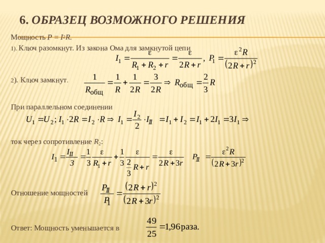 6. Образец возможного решения Мощность P = I 2 R . 1). Ключ разомкнут. Из закона Ома для замкнутой цепи 2 ). Ключ замкнут . При параллельном соединении ток через сопротивление R 2 : Отношение мощностей Ответ: Мощность уменьшается в 