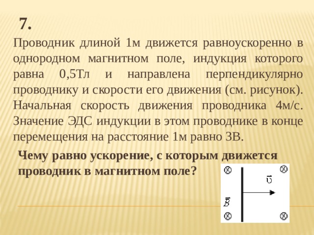 7. Проводник длиной 1м движется равноускоренно в однородном магнитном поле, индукция которого равна 0,5Тл и направлена перпендикулярно проводнику и скорости его движения (см. рисунок). Начальная скорость движения проводника 4м/с. Значение ЭДС индукции в этом проводнике в конце перемещения на расстояние 1м равно 3В. Чему равно ускорение, с которым движется проводник в магнитном поле? 