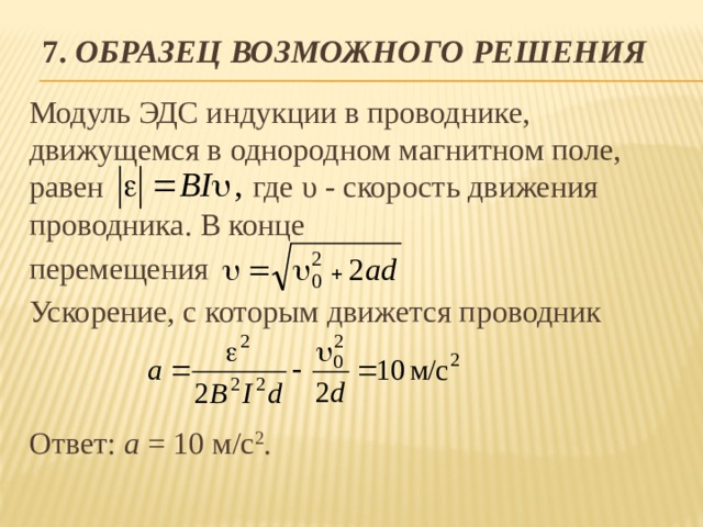 7. Образец возможного решения Модуль ЭДС индукции в проводнике, движущемся в однородном магнитном поле, равен где υ - скорость движения проводника. В конце перемещения Ускорение, с которым движется проводник Ответ: а = 10 м/с 2 . 