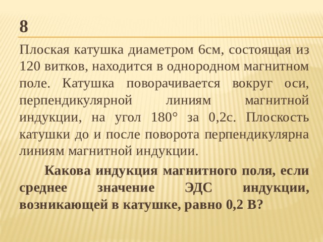 8 Плоская катушка диаметром 6см, состоящая из 120 витков, находится в однородном магнитном поле. Катушка поворачивается вокруг оси, перпендикулярной линиям магнитной индукции, на угол 180° за 0,2с. Плоскость катушки до и после поворота перпендикулярна линиям магнитной индукции. Какова индукция магнитного поля, если среднее значение ЭДС индукции, возникающей в катушке, равно 0,2 В? 