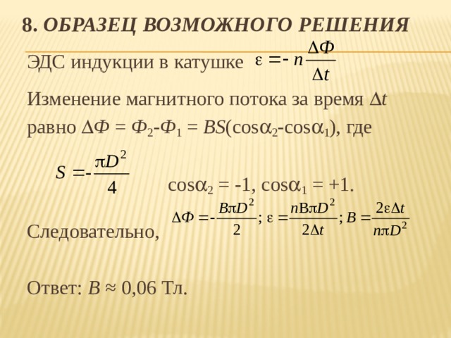 8. Образец возможного решения ЭДС индукции в катушке Изменение магнитного потока за время  t  равно  Ф = Ф 2 - Ф 1 = BS (cos  2 -cos  1 ), где  cos  2 = -1, cos  1 = +1. Следовательно, Ответ: В ≈ 0,06 Тл. 