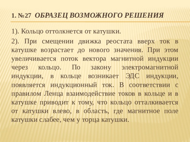 1. №27  Образец возможного решения 1). Кольцо оттолкнется от катушки. 2). При смещении движка реостата вверх ток в катушке возрастает до нового значения. При этом увеличивается поток вектора магнитной индукции через кольцо. По закону электромагнитной индукции, в кольце возникает ЭДС индукции, появляется индукционный ток. В соответствии с правилом Ленца взаимодействие токов в кольце и в катушке приводит к тому, что кольцо отталкивается от катушки влево, в область, где магнитное поле катушки слабее, чем у торца катушки. 