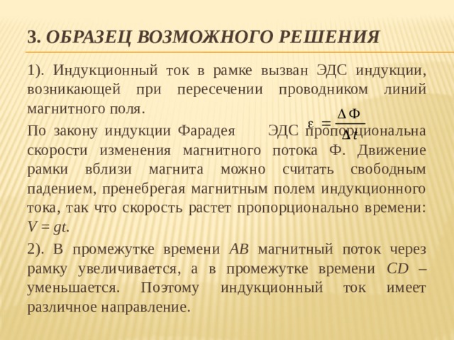 3. Образец возможного решения 1). Индукционный ток в рамке вызван ЭДС индукции, возникающей при пересечении проводником линий магнитного поля. По закону индукции Фарадея ЭДС пропорциональна скорости изменения магнитного потока Ф. Движение рамки вблизи магнита можно считать свободным падением, пренебрегая магнитным полем индукционного тока, так что скорость растет пропорционально времени: V = gt. 2). В промежутке времени АВ магнитный поток через рамку увеличивается, а в промежутке времени СD – уменьшается. Поэтому индукционный ток имеет различное направление. 