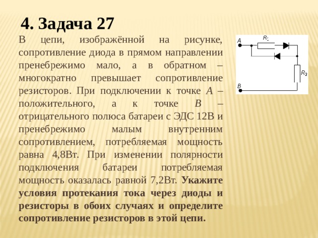 4. Задача 27 В цепи, изображённой на рисунке, сопротивление диода в прямом направлении пренебрежимо мало, а в обратном – многократно превышает сопротивление резисторов. При подключении к точке А – положительного, а к точке В – отрицательного полюса батареи с ЭДС 12В и пренебрежимо малым внутренним сопротивлением, потребляемая мощность равна 4,8Вт. При изменении полярности подключения батареи потребляемая мощность оказалась равной 7,2Вт. Укажите условия протекания тока через диоды и резисторы в обоих случаях и определите сопротивление резисторов в этой цепи. 