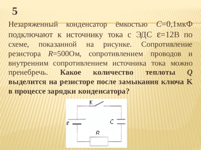 5 Незаряженный конденсатор ёмкостью С =0,1мкФ подключают к источнику тока с ЭДС  =12В по схеме, показанной на рисунке. Сопротивление резистора R =500Ом, сопротивлением проводов и внутренним сопротивлением источника тока можно пренебречь. Какое количество теплоты Q выделится на резисторе после замыкания ключа K в процессе зарядки конденсатора? 