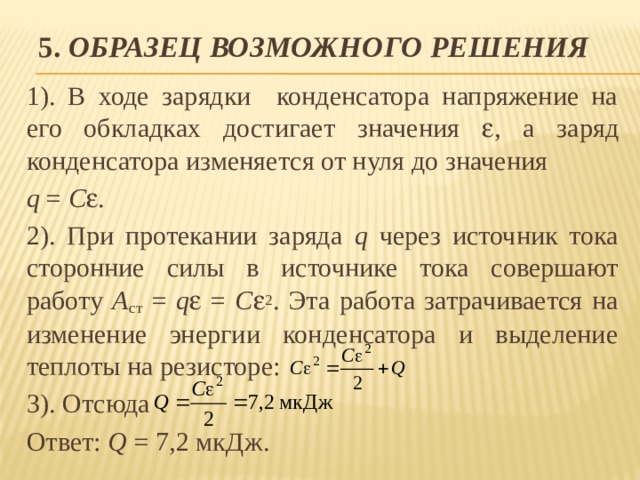 5. Образец возможного решения 1). В ходе зарядки конденсатора напряжение на его обкладках достигает значения  , а заряд конденсатора изменяется от нуля до значения q = С  . 2). При протекании заряда q через источник тока сторонние силы в источнике тока совершают работу A ст = q  = С  2 . Эта работа затрачивается на изменение энергии конденсатора и выделение теплоты на резисторе: 3). Отсюда Ответ: Q = 7,2 мкДж. 