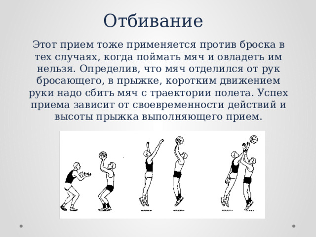 Отбивание Этот прием тоже применяется против броска в тех случаях, когда поймать мяч и овладеть им нельзя. Определив, что мяч отделился от рук бросающего, в прыжке, коротким движением руки надо сбить мяч с траектории полета. Успех приема зависит от своевременности действий и высоты прыжка выполняющего прием. 