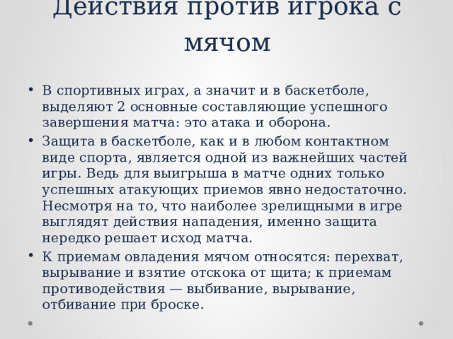 Действия против игрока с мячом В спортивных играх, а значит и в баскетболе, выделяют 2 основные составляющие успешного завершения матча: это атака и оборона. Защита в баскетболе, как и в любом контактном виде спорта, является одной из важнейших частей игры. Ведь для выигрыша в матче одних только успешных атакующих приемов явно недостаточно. Несмотря на то, что наиболее зрелищными в игре выглядят действия нападения, именно защита нередко решает исход матча. К приемам овладения мячом относятся: перехват, вырывание и взятие отскока от щита; к приемам противодействия — выби­вание, вырывание, отбивание при броске. 