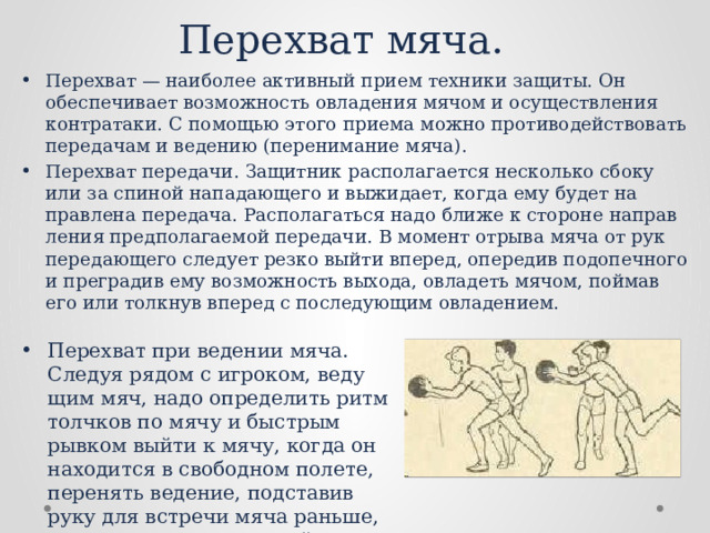 Перехват мяча. Перехват — наиболее активный прием техники защиты. Он обеспечивает возможность овладения мячом и осуществления контратаки. С помощью этого приема можно противодейство­вать передачам и ведению (перенимание мяча). Перехват передачи. Защитник располагается несколько сбоку или за спиной нападающего и выжидает, когда ему будет на­правлена передача. Располагаться надо ближе к стороне направ­ления предполагаемой передачи. В момент отрыва мяча от рук передающего следует резко выйти вперед, опередив подопечного и преградив ему возможность выхода, овладеть мячом, пой­мав его или толкнув вперед с последующим овладением. Перехват при ведении мяча. Следуя рядом с игроком, веду­щим мяч, надо определить ритм толчков по мячу и быстрым рывком выйти к мячу, когда он находится в свободном полете, перенять ведение, подставив руку для встречи мяча раньше, чем это сделает ведущий. 