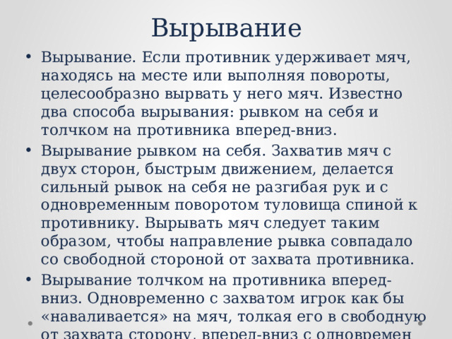 Вырывание Вырывание. Если противник удерживает мяч, находясь на месте или выполняя повороты, целесообразно вырвать у него мяч. Известно два способа вырывания: рывком на себя и толчком на противника вперед-вниз. Вырывание рывком на себя. Захватив мяч с двух сторон, быстрым движением, делается сильный рывок на себя не разгибая рук и с одновременным поворотом туловища спиной к противнику. Вырывать мяч следует таким образом, чтобы направление рывка совпадало со свободной стороной от захвата противника. Вырывание толчком на противника вперед-вниз. Одновре­менно с захватом игрок как бы «наваливается» на мяч, толкая его в свободную от захвата сторону, вперед-вниз с одновремен­ным поворотом туловища спиной к противнику. 